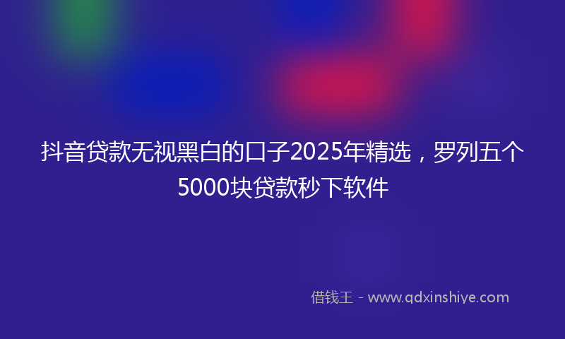 抖音贷款无视黑白的口子2025年精选，罗列五个5000块贷款秒下软件