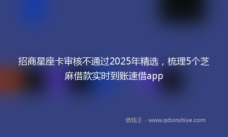 招商星座卡审核不通过2025年精选，梳理5个芝麻借款实时到账速借app