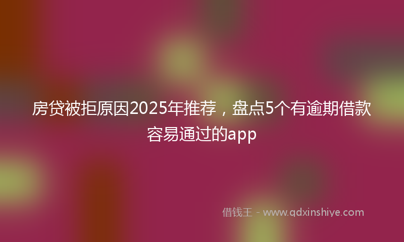 房贷被拒原因2025年推荐，盘点5个有逾期借款容易通过的app