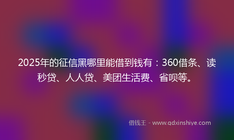 2025年的征信黑哪里能借到钱有：360借条、读秒贷、人人贷、美团生活费、省呗等。