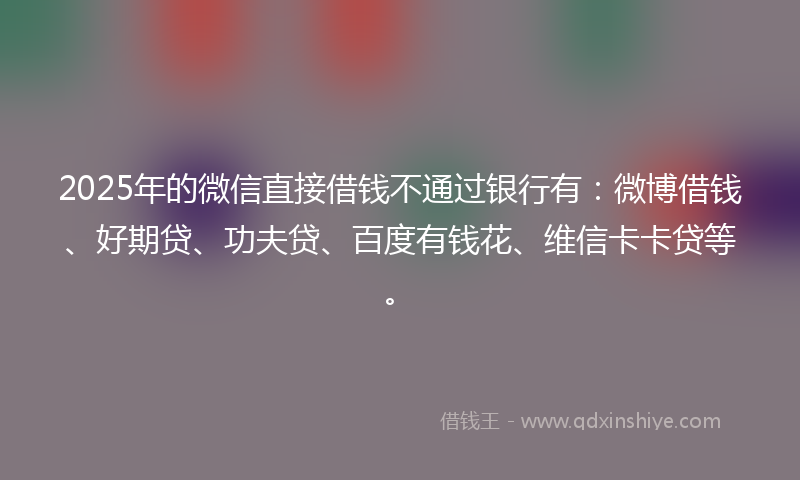 2025年的微信直接借钱不通过银行有：微博借钱、好期贷、功夫贷、百度有钱花、维信卡卡贷等。