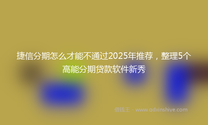 捷信分期怎么才能不通过2025年推荐，整理5个高能分期贷款软件新秀