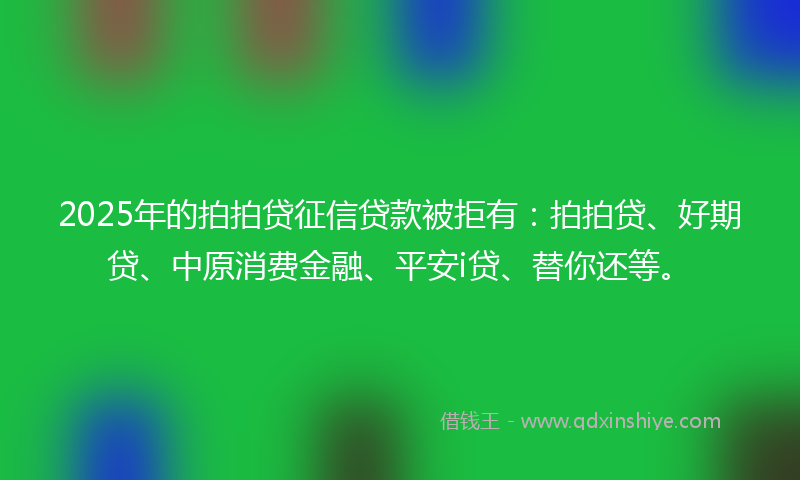 2025年的拍拍贷征信贷款被拒有：拍拍贷、好期贷、中原消费金融、平安i贷、替你还等。
