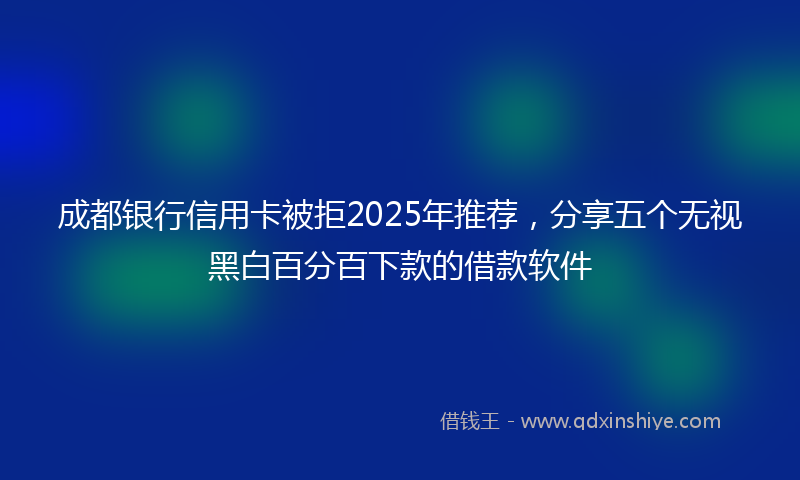 成都银行信用卡被拒2025年推荐，分享五个无视黑白百分百下款的借款软件