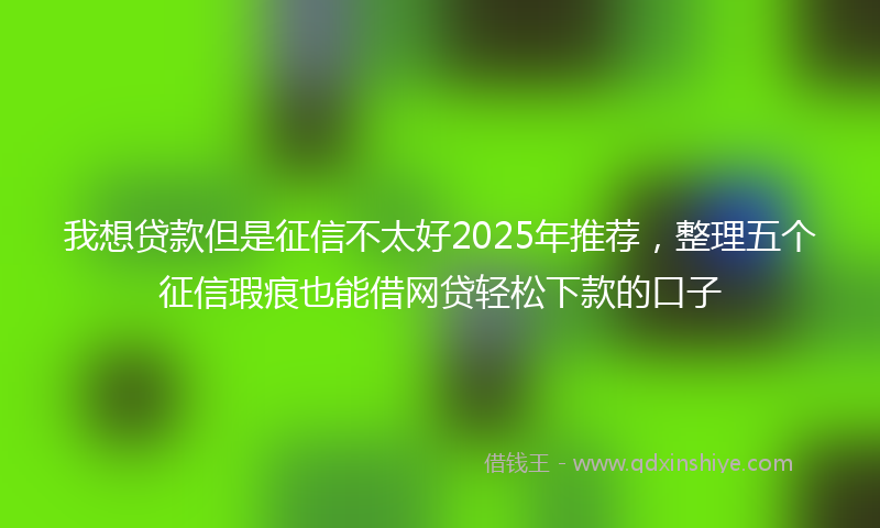 我想贷款但是征信不太好2025年推荐，整理五个征信瑕疵也能借网贷轻松下款的口子