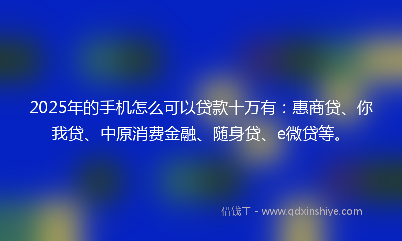 2025年的手机怎么可以贷款十万有：惠商贷、你我贷、中原消费金融、随身贷、e微贷等。