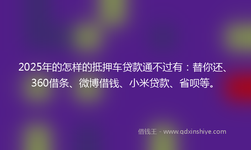 2025年的怎样的抵押车贷款通不过有：替你还、360借条、微博借钱、小米贷款、省呗等。