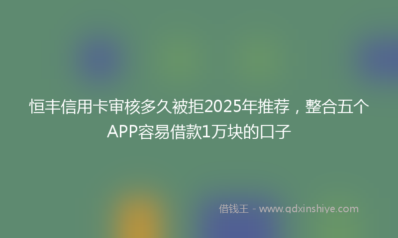 恒丰信用卡审核多久被拒2025年推荐，整合五个APP容易借款1万块的口子