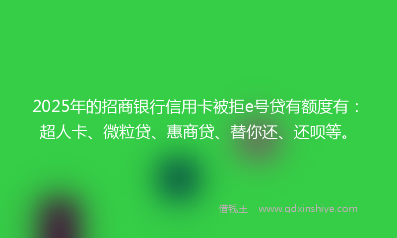 2025年的招商银行信用卡被拒e号贷有额度有：超人卡、微粒贷、惠商贷、替你还、还呗等。
