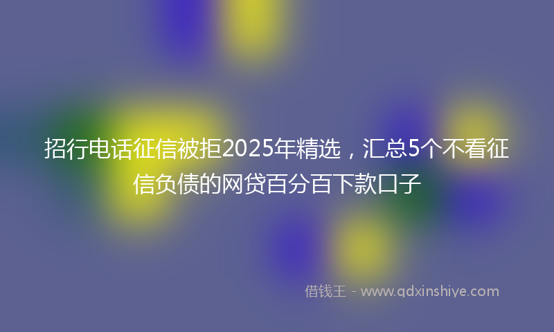 招行电话征信被拒2025年精选，汇总5个不看征信负债的网贷百分百下款口子