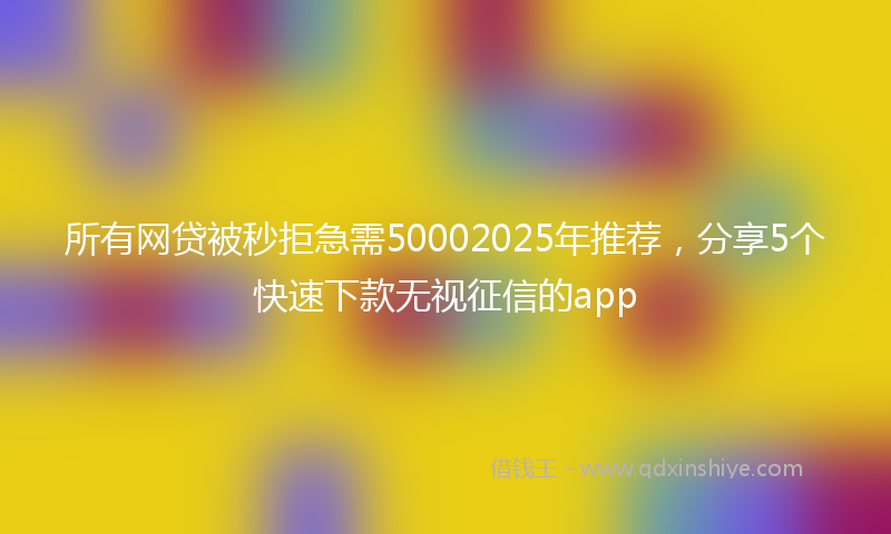 所有网贷被秒拒急需50002025年推荐，分享5个快速下款无视征信的app