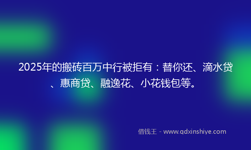2025年的搬砖百万中行被拒有：替你还、滴水贷、惠商贷、融逸花、小花钱包等。