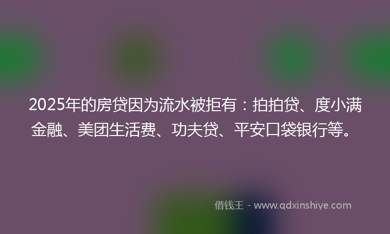2025年的房贷因为流水被拒有：拍拍贷、度小满金融、美团生活费、功夫贷、平安口袋银行等。