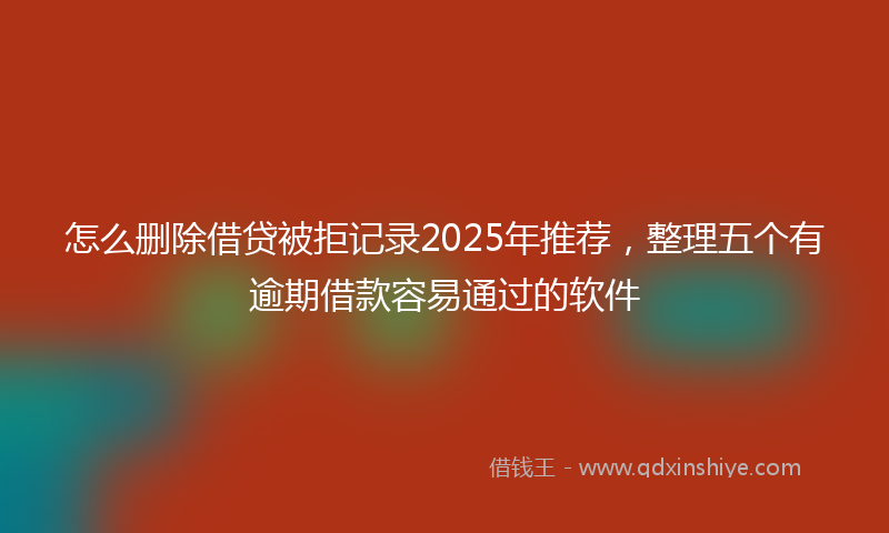 怎么删除借贷被拒记录2025年推荐，整理五个有逾期借款容易通过的软件