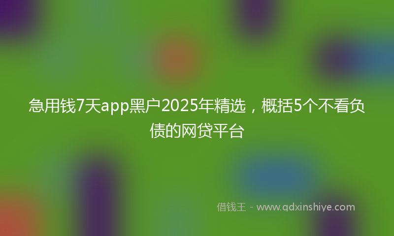 急用钱7天app黑户2025年精选，概括5个不看负债的网贷平台