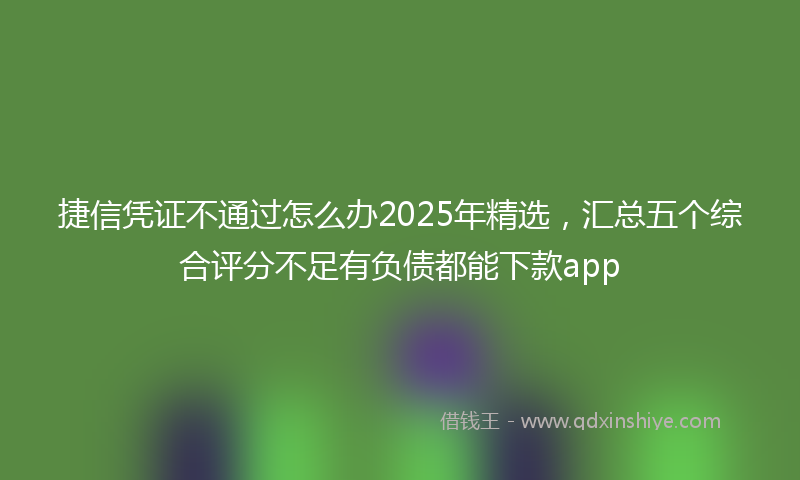 捷信凭证不通过怎么办2025年精选，汇总五个综合评分不足有负债都能下款app
