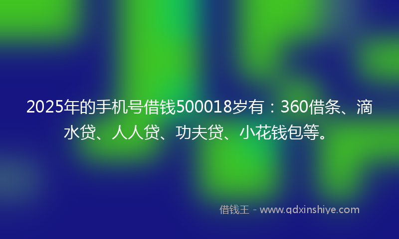 2025年的手机号借钱500018岁有：360借条、滴水贷、人人贷、功夫贷、小花钱包等。