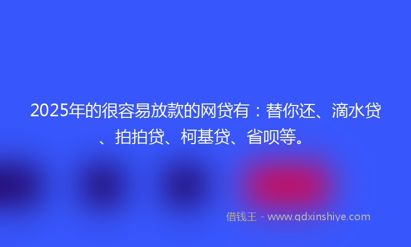 2025年的很容易放款的网贷有：替你还、滴水贷、拍拍贷、柯基贷、省呗等。