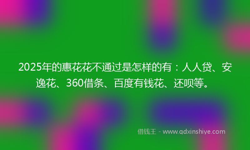 2025年的惠花花不通过是怎样的有：人人贷、安逸花、360借条、百度有钱花、还呗等。