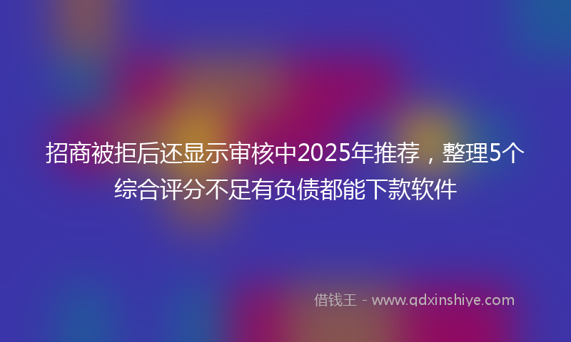 招商被拒后还显示审核中2025年推荐，整理5个综合评分不足有负债都能下款软件