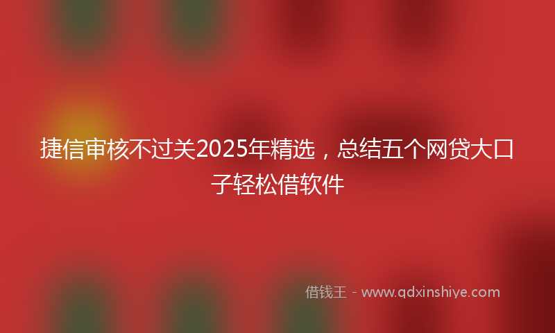 捷信审核不过关2025年精选，总结五个网贷大口子轻松借软件