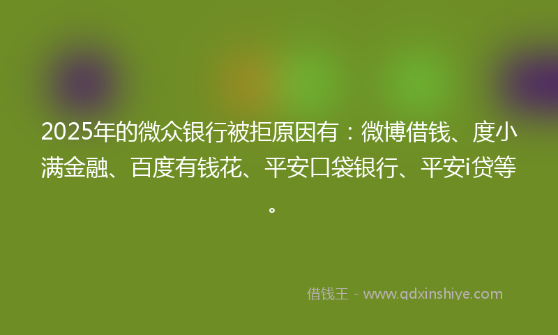 2025年的微众银行被拒原因有：微博借钱、度小满金融、百度有钱花、平安口袋银行、平安i贷等。
