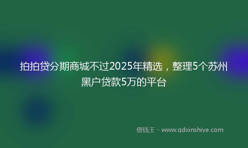 拍拍贷分期商城不过2025年精选，整理5个苏州黑户贷款5万的平台