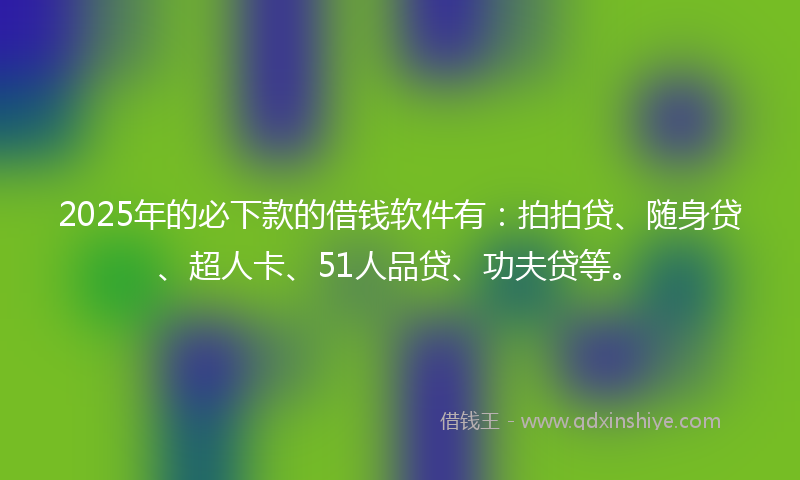 2025年的必下款的借钱软件有：拍拍贷、随身贷、超人卡、51人品贷、功夫贷等。