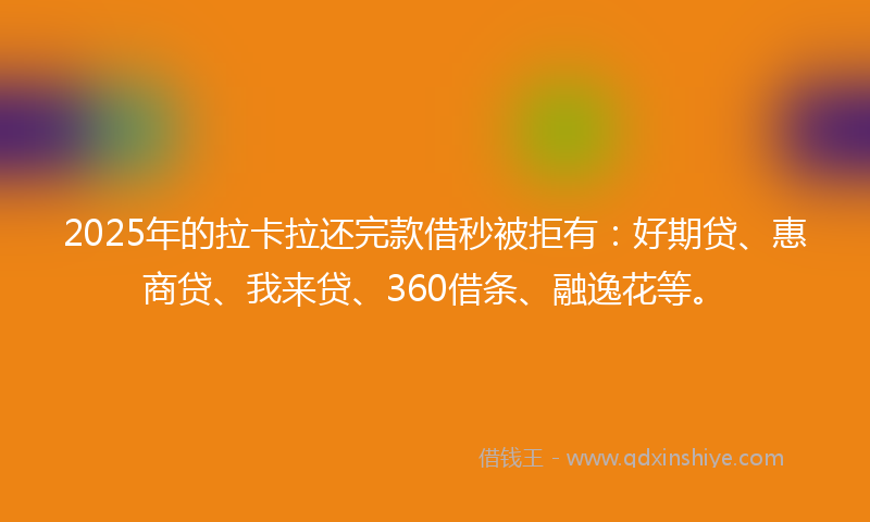 2025年的拉卡拉还完款借秒被拒有：好期贷、惠商贷、我来贷、360借条、融逸花等。