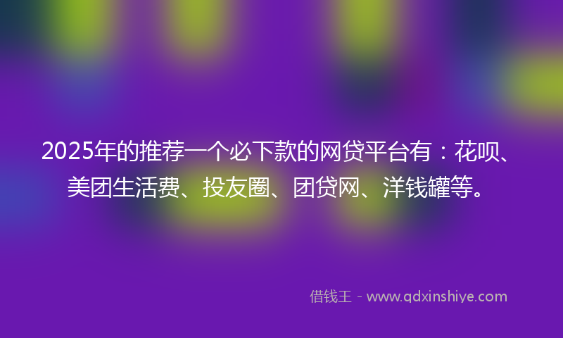 2025年的推荐一个必下款的网贷平台有：花呗、美团生活费、投友圈、团贷网、洋钱罐等。