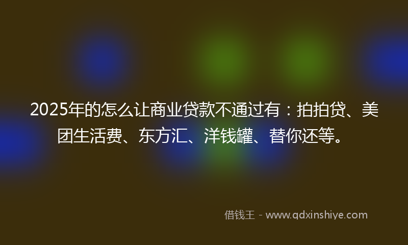 2025年的怎么让商业贷款不通过有：拍拍贷、美团生活费、东方汇、洋钱罐、替你还等。