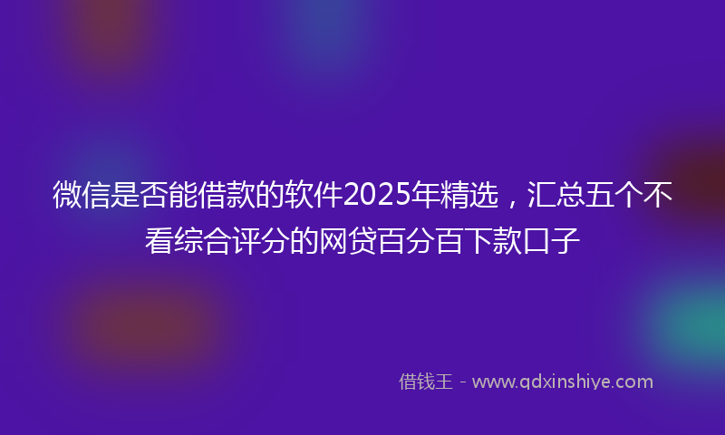 微信是否能借款的软件2025年精选，汇总五个不看综合评分的网贷百分百下款口子