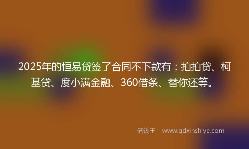 2025年的恒易贷签了合同不下款有：拍拍贷、柯基贷、度小满金融、360借条、替你还等。