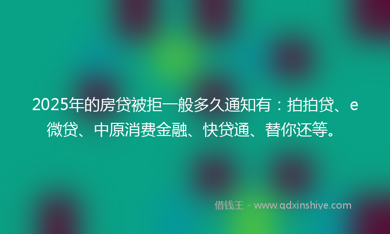2025年的房贷被拒一般多久通知有：拍拍贷、e微贷、中原消费金融、快贷通、替你还等。
