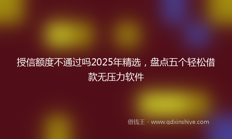 授信额度不通过吗2025年精选，盘点五个轻松借款无压力软件