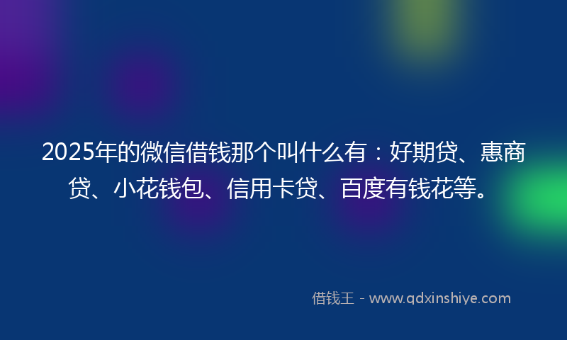 2025年的微信借钱那个叫什么有：好期贷、惠商贷、小花钱包、信用卡贷、百度有钱花等。