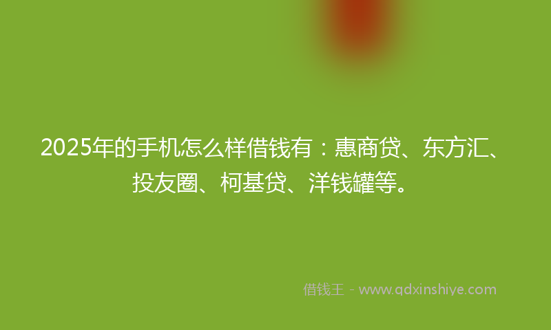 2025年的手机怎么样借钱有：惠商贷、东方汇、投友圈、柯基贷、洋钱罐等。