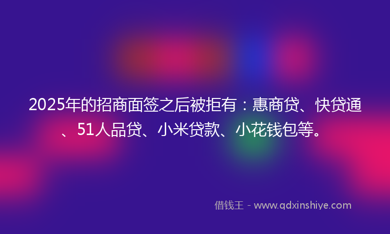 2025年的招商面签之后被拒有：惠商贷、快贷通、51人品贷、小米贷款、小花钱包等。