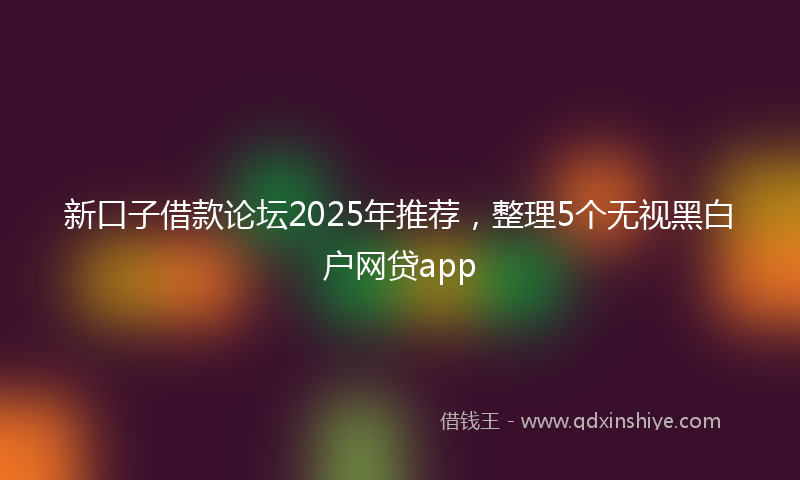 新口子借款论坛2025年推荐，整理5个无视黑白户网贷app