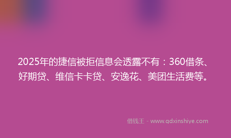 2025年的捷信被拒信息会透露不有：360借条、好期贷、维信卡卡贷、安逸花、美团生活费等。