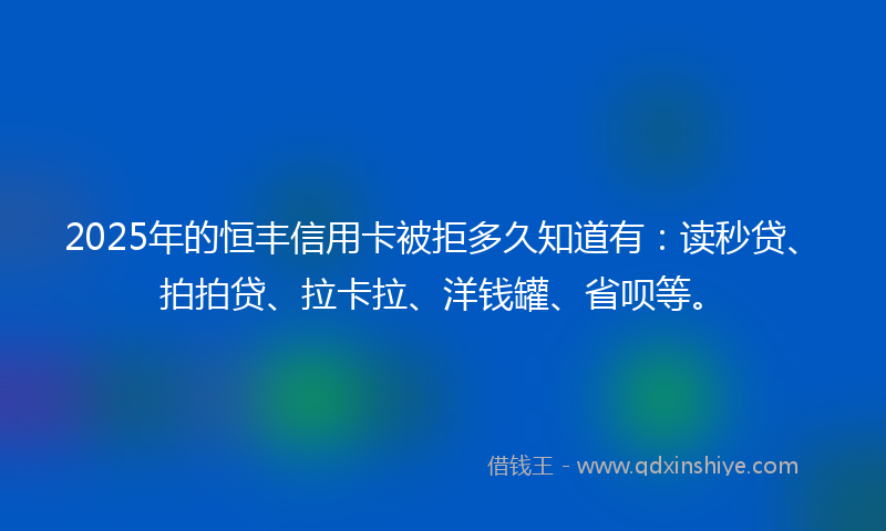 2025年的恒丰信用卡被拒多久知道有：读秒贷、拍拍贷、拉卡拉、洋钱罐、省呗等。