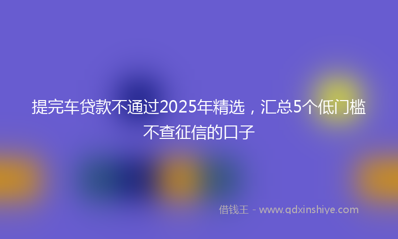 提完车贷款不通过2025年精选，汇总5个低门槛不查征信的口子