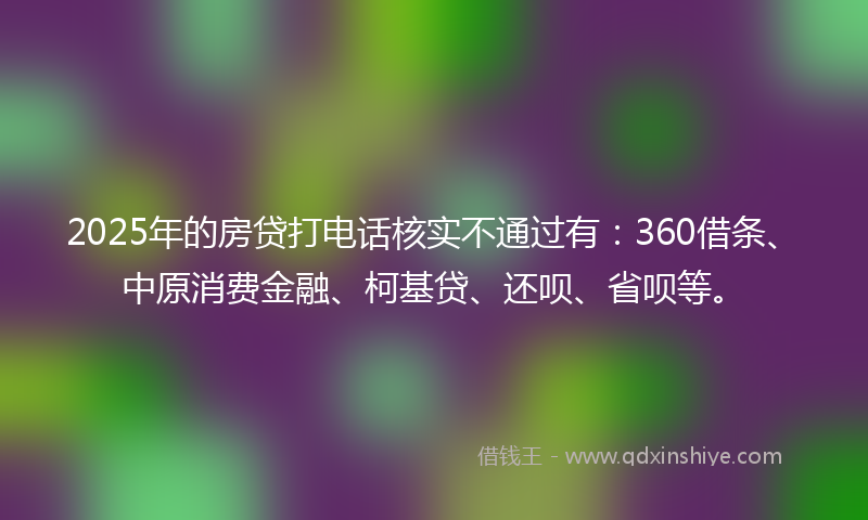 2025年的房贷打电话核实不通过有：360借条、中原消费金融、柯基贷、还呗、省呗等。