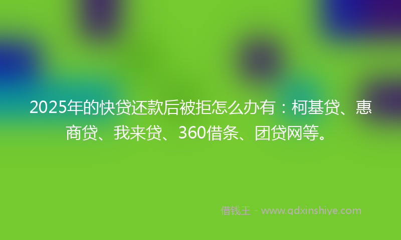 2025年的快贷还款后被拒怎么办有：柯基贷、惠商贷、我来贷、360借条、团贷网等。