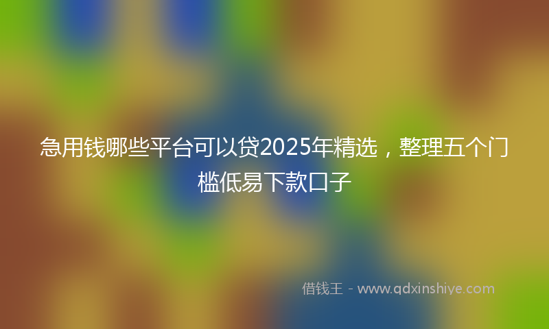急用钱哪些平台可以贷2025年精选，整理五个门槛低易下款口子