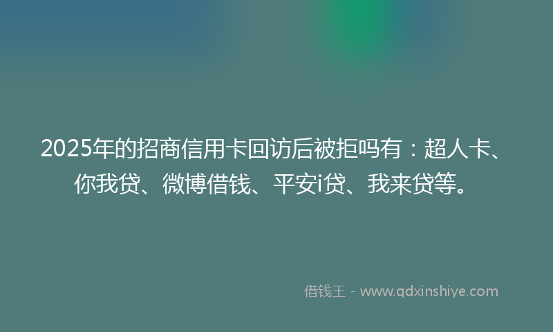 2025年的招商信用卡回访后被拒吗有：超人卡、你我贷、微博借钱、平安i贷、我来贷等。