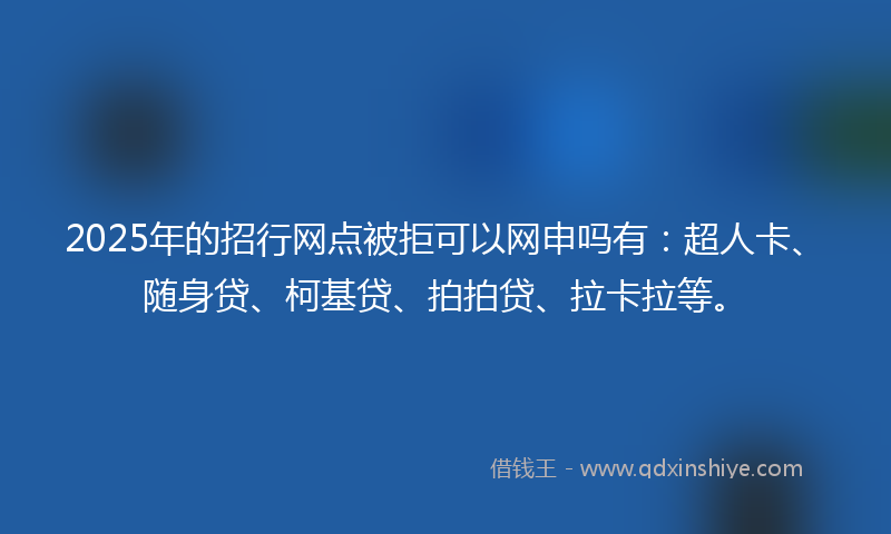 2025年的招行网点被拒可以网申吗有：超人卡、随身贷、柯基贷、拍拍贷、拉卡拉等。
