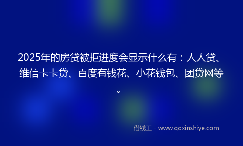 2025年的房贷被拒进度会显示什么有：人人贷、维信卡卡贷、百度有钱花、小花钱包、团贷网等。