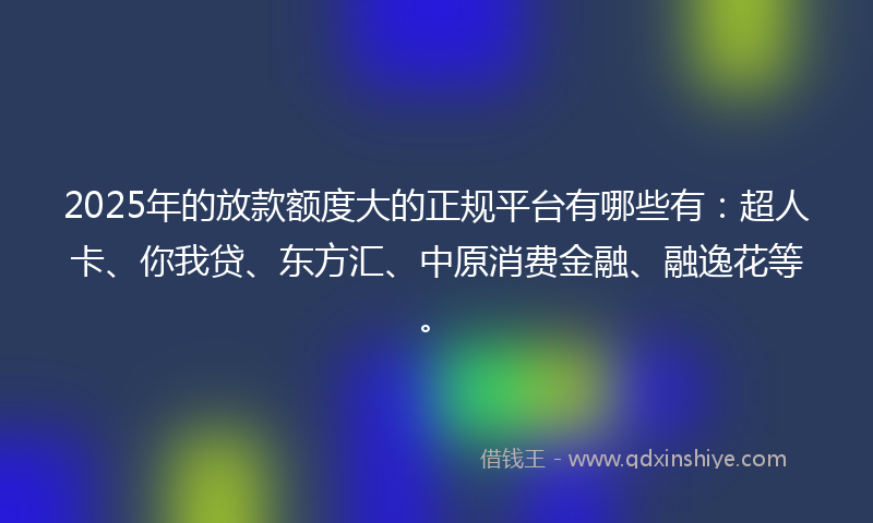 2025年的放款额度大的正规平台有哪些有：超人卡、你我贷、东方汇、中原消费金融、融逸花等。