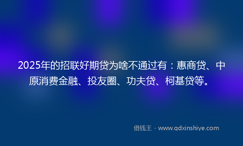2025年的招联好期贷为啥不通过有：惠商贷、中原消费金融、投友圈、功夫贷、柯基贷等。